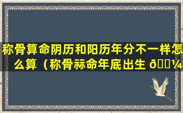 称骨算命阴历和阳历年分不一样怎么算（称骨祘命年底出生 🐼 ,阳历与阴历不同年怎 🐞 么算）